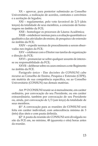 XX – aprovar, para posterior submissão ao Conselho
Universitário, a realização de acordos, contratos e convênios
e a aceitação de legados;
      XXI – regulamentar, pelo voto favorável de 2/3 (dois
terços) da totalidade de seus membros, a concessão de home-
nagens no âmbito da FCE;
      XXII – homologar os processos de Láurea Acadêmica;
      XXIII – estabelecer normas para a avaliação quantitativa e
qualitativa das atividades de ensino, de pesquisa e de extensão
no âmbito da FCE;
      XXIV – expedir normas de procedimento a serem obser-
vadas nos órgãos da FCE;
      XXV – colaborar com o Diretor nas tarefas de organização
e direção da FCE;
      XXVI – pronunciar-se sobre qualquer assunto de interes-
se ou responsabilidade da FCE;
      XXVII – deliberar sobre os casos omissos a este Regimento
no âmbito da FCE.
      Parágrafo único - Das decisões do CONSUNI cabe
recurso ao Conselho de Ensino, Pesquisa e Extensão (CEPE),
em matéria de sua competência especíﬁca, ou ao Conselho
Universitário (CONSUN) nas demais matérias.

       Art. 9º O CONSUNI reunir-se-á mensalmente, em caráter
ordinário, por convocação do seu Presidente, ou em caráter
extraordinário, também por convocação de seu Presidente
ou, ainda, por convocação de 1/3 (um terço) da totalidade de
seus membros.
       §1º A convocação para as reuniões do CONSUNI será
feita em caráter individual, com antecedência mínima de 3
(três) dias úteis e com pauta deﬁnida.
       §2º A pauta da reunião do CONSUNI será divulgada no
site da FCE em, no mínimo, 48 (quarenta e oito) horas antes
da reunião.



                                                             13
 