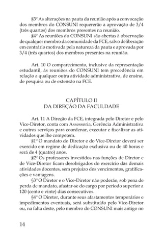 §3º As alterações na pauta da reunião após a convocação
dos membros do CONSUNI requererão a aprovação de 3/4
(três quartos) dos membros presentes na reunião.
       §4º As reuniões do CONSUNI são abertas à observação
de qualquer membro da comunidade da FCE, salvo deliberação
em contrário motivada pela natureza da pauta e aprovada por
3/4 (três quartos) dos membros presentes na reunião.

      Art. 10 O comparecimento, inclusive da representação
estudantil, às reuniões do CONSUNI tem precedência em
relação a qualquer outra atividade administrativa, de ensino,
de pesquisa ou de extensão na FCE.



                   CAPÍTULO II
            DA DIREÇÃO DA FACULDADE

      Art. 11 A Direção da FCE, integrada pelo Diretor e pelo
Vice-Diretor, conta com Assessoria, Gerência Administrativa
e outros serviços para coordenar, executar e ﬁscalizar as ati-
vidades que lhe competem.
      §1º O mandato do Diretor e do Vice-Diretor deverá ser
exercido em regime de dedicação exclusiva ou de 40 horas e
será de 4 (quatro) anos.
      §2º Os professores investidos nas funções de Diretor e
de Vice-Diretor ﬁcam desobrigados do exercício das demais
atividades docentes, sem prejuízo dos vencimentos, gratiﬁca-
ções e vantagens.
      §3º O Diretor e o Vice-Diretor não poderão, sob pena de
perda de mandato, afastar-se do cargo por período superior a
120 (cento e vinte) dias consecutivos.
      §4º O Diretor, durante seus afastamentos temporários e
impedimentos eventuais, será substituído pelo Vice-Diretor
ou, na falta deste, pelo membro do CONSUNI mais antigo no


14
 