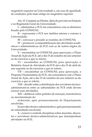 magistério superior na Universidade e, em caso de igualdade
de condições, pelo mais antigo no magistério superior.

      Art. 12 Compete ao Diretor, além do previsto no Estatuto
e no Regimento Geral da Universidade:
      I – administrar a FCE em consonância com as diretrizes
ﬁxadas pelo CONSUNI;
      II – representar a FCE nos âmbitos interno e externo à
Universidade;
      III – convocar e presidir as reuniões do CONSUNI;
      IV – promover a compatibilização das atividades acadê-
micas e administrativas da FCE com as de outros órgãos da
Universidade;
      V – encaminhar ao CONSUNI, para aprovação, o Plano
Anual de Ação da FCE, até o dia 15 de outubro do ano anterior
ao do exercício a que se referir;
      VI – encaminhar ao CONSUNI, para aprovação, o
Relatório Anual de Atividades da FCE até o dia 15 de abril do
ano seguinte ao do exercício a que se referir;
      VII – encaminhar ao CONSUNI, para aprovação, a
Proposta Orçamentária da FCE, em consonância com o Plano
Anual de Ação, até o dia 15 de outubro do ano anterior ao do
exercício a que se referir;
      VIII – decidir sobre a distribuição dos servidores técnico-
administrativos entre as subunidades da FCE onde devem
exercer suas atividades;
      XIX – deliberar sobre pedidos de remoção, transferência
ou movimentação de:
      a) docente, após pronunciamento do Departamento
envolvido;
      b) servidor técnico-administrativo, após pronunciamento
da subunidade envolvida;
      X – exercer o controle disciplinar sobre docentes, discen-
tes e servidores técnico-administrativos que desempenham
atividades na FCE;

                                                              15
 