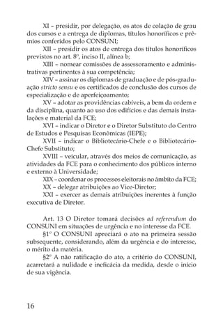 XI – presidir, por delegação, os atos de colação de grau
dos cursos e a entrega de diplomas, títulos honoríﬁcos e prê-
mios conferidos pelo CONSUNI;
      XII – presidir os atos de entrega dos títulos honoríﬁcos
previstos no art. 8º, inciso II, alínea b;
      XIII – nomear comissões de assessoramento e adminis-
trativas pertinentes à sua competência;
      XIV – assinar os diplomas de graduação e de pós-gradu-
ação stricto sensu e os certiﬁcados de conclusão dos cursos de
especialização e de aperfeiçoamento;
      XV – adotar as providências cabíveis, a bem da ordem e
da disciplina, quanto ao uso dos edifícios e das demais insta-
lações e material da FCE;
      XVI – indicar o Diretor e o Diretor Substituto do Centro
de Estudos e Pesquisas Econômicas (IEPE);
      XVII – indicar o Bibliotecário-Chefe e o Bibliotecário-
Chefe Substituto;
      XVIII – veicular, através dos meios de comunicação, as
atividades da FCE para o conhecimento dos públicos interno
e externo à Universidade;
      XIX – coordenar os processos eleitorais no âmbito da FCE;
      XX – delegar atribuições ao Vice-Diretor;
      XXI – exercer as demais atribuições inerentes à função
executiva de Diretor.

      Art. 13 O Diretor tomará decisões ad referendum do
CONSUNI em situações de urgência e no interesse da FCE.
      §1º O CONSUNI apreciará o ato na primeira sessão
subsequente, considerando, além da urgência e do interesse,
o mérito da matéria.
      §2º A não ratiﬁcação do ato, a critério do CONSUNI,
acarretará a nulidade e ineﬁcácia da medida, desde o início
de sua vigência.




16
 