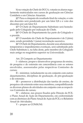 b) na votação do Chefe do DCCA, votarão os alunos regu-
larmente matriculados nos cursos de graduação em Ciências
Contábeis e em Ciências Atuariais.
      §2º Para o cômputo do resultado ﬁnal da votação, o voto
dos docentes será ponderado por um fator 0,8 e o voto dos
discentes por um fator 0,2.
      §3º O Chefe de Departamento Substituto será homolo-
gado pelo Colegiado por indicação do Chefe.
      §4º O Chefe do Departamento faz parte do Colegiado e
o preside.
      §5º O mandato do Chefe de Departamento é de 2 (dois)
anos, sendo permitida 1 (uma) recondução sucessiva.
      §6º O Chefe do Departamento, durante seus afastamentos
temporários e impedimentos eventuais, será substituído pelo
Chefe Substituto e, na falta deste, pelo membro do Colegiado
mais antigo no magistério superior na Universidade.

      Art. 23 Compete ao Departamento:
      I – elaborar, propor e desenvolver programas de ensino,
de pesquisa e de extensão em concordância com os setores
envolvidos, assessorados pelas respectivas Comissões de
cursos;
      II – ministrar, isoladamente ou em conjunto com outros
departamentos, disciplinas de graduação, de pós-graduação
e de extensão;
      III – promover a distribuição das tarefas de ensino, de
pesquisa e de extensão entre seus membros, compatibilizando
os diversos planos de atividades em conjunto com as respecti-
vas Comissões de cursos;
      IV – elaborar, nos prazos ﬁxados pela Direção da FCE,
o Plano Anual de Ação do Departamento, em conformidade
com as diretrizes do Plano Anual de Ação da FCE, e o Relatório
Anual de Atividades;
      V – propor ao CONSUNI:



20
 