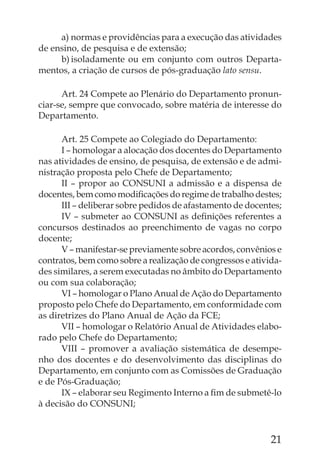 a) normas e providências para a execução das atividades
de ensino, de pesquisa e de extensão;
     b) isoladamente ou em conjunto com outros Departa-
mentos, a criação de cursos de pós-graduação lato sensu.

      Art. 24 Compete ao Plenário do Departamento pronun-
ciar-se, sempre que convocado, sobre matéria de interesse do
Departamento.

      Art. 25 Compete ao Colegiado do Departamento:
      I – homologar a alocação dos docentes do Departamento
nas atividades de ensino, de pesquisa, de extensão e de admi-
nistração proposta pelo Chefe de Departamento;
      II – propor ao CONSUNI a admissão e a dispensa de
docentes, bem como modiﬁcações do regime de trabalho destes;
      III – deliberar sobre pedidos de afastamento de docentes;
      IV – submeter ao CONSUNI as deﬁnições referentes a
concursos destinados ao preenchimento de vagas no corpo
docente;
      V – manifestar-se previamente sobre acordos, convênios e
contratos, bem como sobre a realização de congressos e ativida-
des similares, a serem executadas no âmbito do Departamento
ou com sua colaboração;
      VI – homologar o Plano Anual de Ação do Departamento
proposto pelo Chefe do Departamento, em conformidade com
as diretrizes do Plano Anual de Ação da FCE;
      VII – homologar o Relatório Anual de Atividades elabo-
rado pelo Chefe do Departamento;
      VIII – promover a avaliação sistemática de desempe-
nho dos docentes e do desenvolvimento das disciplinas do
Departamento, em conjunto com as Comissões de Graduação
e de Pós-Graduação;
      IX – elaborar seu Regimento Interno a ﬁm de submetê-lo
à decisão do CONSUNI;



                                                            21
 