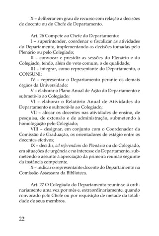 X – deliberar em grau de recurso com relação a decisões
de docente ou do Chefe de Departamento.

      Art. 26 Compete ao Chefe do Departamento:
      I – superintender, coordenar e ﬁscalizar as atividades
do Departamento, implementando as decisões tomadas pelo
Plenário ou pelo Colegiado;
      II – convocar e presidir as sessões do Plenário e do
Colegiado, tendo, além do voto comum, o de qualidade;
      III – integrar, como representante do Departamento, o
CONSUNI;
      IV – representar o Departamento perante os demais
órgãos da Universidade;
      V – elaborar o Plano Anual de Ação do Departamento e
submetê-lo ao Colegiado;
      VI – elaborar o Relatório Anual de Atividades do
Departamento e submetê-lo ao Colegiado;
      VII – alocar os docentes nas atividades de ensino, de
pesquisa, de extensão e de administração, submetendo à
homologação pelo Colegiado;
      VIII – designar, em conjunto com o Coordenador da
Comissão de Graduação, os orientadores de estágio entre os
docentes efetivos;
      IX – decidir, ad referendum do Plenário ou do Colegiado,
em situações de urgência e no interesse do Departamento, sub-
metendo o assunto à apreciação da primeira reunião seguinte
da instância competente.
      X – indicar o representante docente do Departamento na
Comissão Assessora da Biblioteca.

     Art. 27 O Colegiado do Departamento reunir-se-á ordi-
nariamente uma vez por mês e, extraordinariamente, quando
convocado pelo Chefe ou por requisição de metade da totali-
dade de seus membros.



22
 