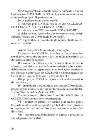 §5º A representação docente de Departamento de outra
Unidade nas COMGRAD da FCE será escolhida conforme os
critérios do próprio Departamento.
       §6º A representação discente será:
       a) indicada pelo DAECA, nos casos das COMGRAD-
ECO, COMGRAD-CON e COMGRAD-ATU;
       b) indicada pelo CERI, no caso da COMGRAD-REL;
       c) eleita por voto secreto dos alunos regularmente matri-
culados, no caso da COMGRAD-PLAGEDER.
       §7º É permitida a recondução de representante ao tér-
mino do mandato.

      Art. 30 Compete à Comissão de Graduação:
      I – propor ao CONSUNI, ouvidos os Departamentos
envolvidos, a organização curricular e as atividades correlatas
dos cursos correspondentes;
      II – avaliar periódica e sistematicamente o currículo
vigente, com vistas a eventuais reformulações e inovações,
deliberando sobre a organização e as inovações curricula-
res, sujeitas à aprovação do CONSUNI e à homologação do
Conselho de Ensino, Pesquisa e Extensão (CEPE);
      III – propor, ao CONSUNI, ações relacionadas ao ensino
de graduação;
      IV – homologar o Plano Anual de Ação da COMGRAD,
proposto pelo Coordenador, em conformidade com as diretri-
zes do Plano Anual de Ação da FCE;
      V – homologar o Relatório Anual de Atividades da
COMGRAD elaborado pelo Coordenador;
      VI – avaliar os planos de ensino elaborados pelos
Departamentos, o desempenho global das disciplinas e
o desempenho individual dos docentes em suas funções
didáticas;
      VII – orientar academicamente os alunos e proceder a
sua adaptação curricular;



24
 