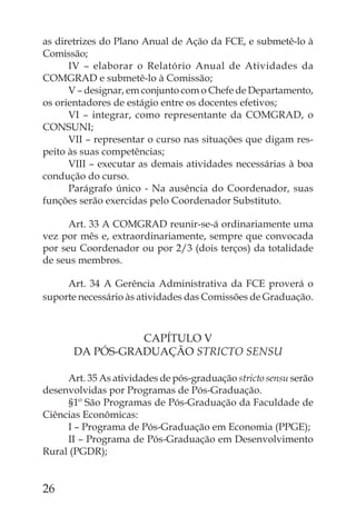 as diretrizes do Plano Anual de Ação da FCE, e submetê-lo à
Comissão;
      IV – elaborar o Relatório Anual de Atividades da
COMGRAD e submetê-lo à Comissão;
      V – designar, em conjunto com o Chefe de Departamento,
os orientadores de estágio entre os docentes efetivos;
      VI – integrar, como representante da COMGRAD, o
CONSUNI;
      VII – representar o curso nas situações que digam res-
peito às suas competências;
      VIII – executar as demais atividades necessárias à boa
condução do curso.
      Parágrafo único - Na ausência do Coordenador, suas
funções serão exercidas pelo Coordenador Substituto.

      Art. 33 A COMGRAD reunir-se-á ordinariamente uma
vez por mês e, extraordinariamente, sempre que convocada
por seu Coordenador ou por 2/3 (dois terços) da totalidade
de seus membros.

     Art. 34 A Gerência Administrativa da FCE proverá o
suporte necessário às atividades das Comissões de Graduação.



                 CAPÍTULO V
       DA PÓS-GRADUAÇÃO STRICTO SENSU

     Art. 35 As atividades de pós-graduação stricto sensu serão
desenvolvidas por Programas de Pós-Graduação.
     §1º São Programas de Pós-Graduação da Faculdade de
Ciências Econômicas:
     I – Programa de Pós-Graduação em Economia (PPGE);
     II – Programa de Pós-Graduação em Desenvolvimento
Rural (PGDR);


26
 
