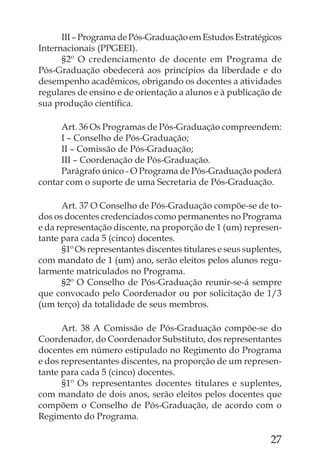 III – Programa de Pós-Graduação em Estudos Estratégicos
Internacionais (PPGEEI).
      §2º O credenciamento de docente em Programa de
Pós-Graduação obedecerá aos princípios da liberdade e do
desempenho acadêmicos, obrigando os docentes a atividades
regulares de ensino e de orientação a alunos e à publicação de
sua produção cientíﬁca.

     Art. 36 Os Programas de Pós-Graduação compreendem:
     I – Conselho de Pós-Graduação;
     II – Comissão de Pós-Graduação;
     III – Coordenação de Pós-Graduação.
     Parágrafo único - O Programa de Pós-Graduação poderá
contar com o suporte de uma Secretaria de Pós-Graduação.

      Art. 37 O Conselho de Pós-Graduação compõe-se de to-
dos os docentes credenciados como permanentes no Programa
e da representação discente, na proporção de 1 (um) represen-
tante para cada 5 (cinco) docentes.
      §1º Os representantes discentes titulares e seus suplentes,
com mandato de 1 (um) ano, serão eleitos pelos alunos regu-
larmente matriculados no Programa.
      §2º O Conselho de Pós-Graduação reunir-se-á sempre
que convocado pelo Coordenador ou por solicitação de 1/3
(um terço) da totalidade de seus membros.

      Art. 38 A Comissão de Pós-Graduação compõe-se do
Coordenador, do Coordenador Substituto, dos representantes
docentes em número estipulado no Regimento do Programa
e dos representantes discentes, na proporção de um represen-
tante para cada 5 (cinco) docentes.
      §1º Os representantes docentes titulares e suplentes,
com mandato de dois anos, serão eleitos pelos docentes que
compõem o Conselho de Pós-Graduação, de acordo com o
Regimento do Programa.

                                                              27
 