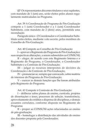 §2º Os representantes discentes titulares e seus suplentes,
com mandato de 1 (um) ano, serão eleitos pelos alunos regu-
larmente matriculados no Programa.

       Art. 39 A Coordenação de Programa de Pós-Graduação
compete a 1 (um) Coordenador e a 1 (um) Coordenador
Substituto, com mandato de 2 (dois) anos, permitida uma
recondução.
       Parágrafo único - O Coordenador e o Coordenador Subs-
tituto serão eleitos, mediante voto secreto, pelos membros do
Conselho de Pós-Graduação.

      Art. 40 Compete ao Conselho de Pós-Graduação:
      I – aprovar o Regimento do Programa de Pós-Graduação e
suas respectivas alterações, a serem submetidos ao CONSUNI;
      II – eleger, de acordo com este Regimento Interno e o
Regimento do Programa, o Coordenador, o Coordenador
Substituto e a Comissão de Pós-Graduação;
      III – julgar os recursos interpostos de decisões da
Coordenação e da Comissão de Pós-Graduação;
      IV – pronunciar-se, sempre que convocado, sobre matéria
de interesse do Programa de Pós-Graduação;
      V – exercer as demais funções que lhe forem atribuídas
pelo Regimento do Programa.

     Art. 41 Compete à Comissão de Pós-Graduação:
     I – deliberar sobre planos de ensino, currículo, projetos
de dissertações e teses, processos de seleção, transferência,
aproveitamento de créditos e dispensa de disciplinas, e demais
assuntos correlatos, conforme disposto no Regimento do
Programa;
     II – propor ao CONSUNI ações relacionadas ao ensino
de pós-graduação;
     III – homologar a distribuição das atividades de ensino
dos docentes proposta pelo Coordenador;

28
 