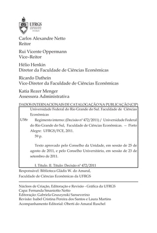 Carlos Alexandre Netto
Reitor
Rui Vicente Oppermann
Vice–Reitor
Hélio Henkin
Diretor da Faculdade de Ciências Econômicas
Ricardo Dathein
Vice-Diretor da Faculdade de Ciências Econômicas
Katia Rezer Menger
Assessora Administrativa
DADOS INTERNACIONAIS DE CATALOGAÇÃO NA PUBLICAÇÃO (CIP)
    Universidade Federal do Rio Grande do Sul. Faculdade de Ciências
       Econômicas
U58r     Regimento interno: (Decisão nº 472/2011) / Universidade Federal
       do Rio Grande do Sul, Faculdade de Ciências Econômicas. -- Porto
       Alegre: UFRGS/FCE, 2011.
         59 p.

         Texto aprovado pelo Conselho da Unidade, em sessão de 25 de
       agosto de 2011, e pelo Conselho Universitário, em sessão de 23 de
       setembro de 2011.

         I. Título. II. Título: Decisão nº 472/2011
Responsável: Biblioteca Gládis W. do Amaral,
Faculdade de Ciências Econômicas da UFRGS

Núcleos de Criação, Editoração e Revisão - Gráﬁca da UFRGS
Capa: Fernanda Smaniotto Netto
Editoração: Gabriela Gruszynski Sanseverino
Revisão: Isabel Cristina Pereira dos Santos e Laura Martins
Acompanhamento Editorial: Oberti do Amaral Ruschel
 