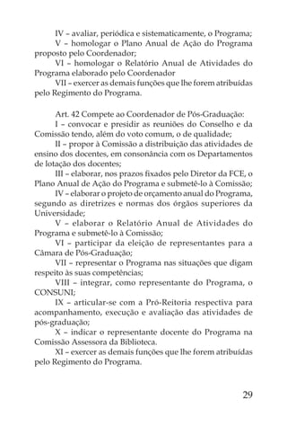IV – avaliar, periódica e sistematicamente, o Programa;
      V – homologar o Plano Anual de Ação do Programa
proposto pelo Coordenador;
      VI – homologar o Relatório Anual de Atividades do
Programa elaborado pelo Coordenador
      VII – exercer as demais funções que lhe forem atribuídas
pelo Regimento do Programa.

      Art. 42 Compete ao Coordenador de Pós-Graduação:
      I – convocar e presidir as reuniões do Conselho e da
Comissão tendo, além do voto comum, o de qualidade;
      II – propor à Comissão a distribuição das atividades de
ensino dos docentes, em consonância com os Departamentos
de lotação dos docentes;
      III – elaborar, nos prazos ﬁxados pelo Diretor da FCE, o
Plano Anual de Ação do Programa e submetê-lo à Comissão;
      IV – elaborar o projeto de orçamento anual do Programa,
segundo as diretrizes e normas dos órgãos superiores da
Universidade;
      V – elaborar o Relatório Anual de Atividades do
Programa e submetê-lo à Comissão;
      VI – participar da eleição de representantes para a
Câmara de Pós-Graduação;
      VII – representar o Programa nas situações que digam
respeito às suas competências;
      VIII – integrar, como representante do Programa, o
CONSUNI;
      IX – articular-se com a Pró-Reitoria respectiva para
acompanhamento, execução e avaliação das atividades de
pós-graduação;
      X – indicar o representante docente do Programa na
Comissão Assessora da Biblioteca.
      XI – exercer as demais funções que lhe forem atribuídas
pelo Regimento do Programa.



                                                           29
 