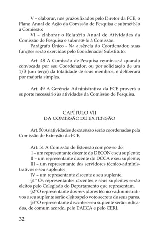 V – elaborar, nos prazos ﬁxados pelo Diretor da FCE, o
Plano Anual de Ação da Comissão de Pesquisa e submetê-lo
à Comissão;
     VI – elaborar o Relatório Anual de Atividades da
Comissão de Pesquisa e submetê-lo à Comissão.
     Parágrafo Único - Na ausência do Coordenador, suas
funções serão exercidas pelo Coordenador Substituto.

     Art. 48 A Comissão de Pesquisa reunir-se-á quando
convocada por seu Coordenador, ou por solicitação de um
1/3 (um terço) da totalidade de seus membros, e deliberará
por maioria simples.

     Art. 49 A Gerência Administrativa da FCE proverá o
suporte necessário às atividades da Comissão de Pesquisa.



                   CAPÍTULO VII
             DA COMISSÃO DE EXTENSÃO

    Art. 50 As atividades de extensão serão coordenadas pela
Comissão de Extensão da FCE.

      Art. 51 A Comissão de Extensão compõe-se de:
       I – um representante docente do DECON e seu suplente;
      II – um representante docente do DCCA e seu suplente;
      III – um representante dos servidores técnico-adminis-
trativos e seu suplente;
      IV – um representante discente e seu suplente.
      §1º Os representantes docentes e seus suplentes serão
eleitos pelo Colegiado do Departamento que representam.
      §2º O representante dos servidores técnico-administrati-
vos e seu suplente serão eleitos pelo voto secreto de seus pares.
      §3º O representante discente e seu suplente serão indica-
dos, de comum acordo, pelo DAECA e pelo CERI.

32
 
