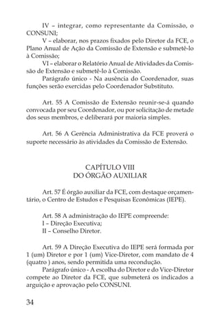 IV – integrar, como representante da Comissão, o
CONSUNI;
     V – elaborar, nos prazos ﬁxados pelo Diretor da FCE, o
Plano Anual de Ação da Comissão de Extensão e submetê-lo
à Comissão;
     VI – elaborar o Relatório Anual de Atividades da Comis-
são de Extensão e submetê-lo à Comissão.
     Parágrafo único - Na ausência do Coordenador, suas
funções serão exercidas pelo Coordenador Substituto.

      Art. 55 A Comissão de Extensão reunir-se-á quando
convocada por seu Coordenador, ou por solicitação de metade
dos seus membros, e deliberará por maioria simples.

     Art. 56 A Gerência Administrativa da FCE proverá o
suporte necessário às atividades da Comissão de Extensão.



                    CAPÍTULO VIII
                 DO ÓRGÃO AUXILIAR

       Art. 57 É órgão auxiliar da FCE, com destaque orçamen-
tário, o Centro de Estudos e Pesquisas Econômicas (IEPE).

     Art. 58 A administração do IEPE compreende:
     I – Direção Executiva;
     II – Conselho Diretor.

      Art. 59 A Direção Executiva do IEPE será formada por
1 (um) Diretor e por 1 (um) Vice-Diretor, com mandato de 4
(quatro ) anos, sendo permitida uma recondução.
      Parágrafo único - A escolha do Diretor e do Vice-Diretor
compete ao Diretor da FCE, que submeterá os indicados a
arguição e aprovação pelo CONSUNI.

34
 