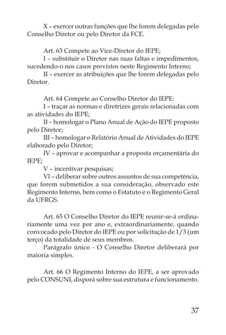 X – exercer outras funções que lhe forem delegadas pelo
Conselho Diretor ou pelo Diretor da FCE.

      Art. 63 Compete ao Vice-Diretor do IEPE;
      I – substituir o Diretor nas suas faltas e impedimentos,
sucedendo-o nos casos previstos neste Regimento Interno;
      II – exercer as atribuições que lhe forem delegadas pelo
Diretor.

      Art. 64 Compete ao Conselho Diretor do IEPE:
      I – traçar as normas e diretrizes gerais relacionadas com
as atividades do IEPE;
      II – homologar o Plano Anual de Ação do IEPE proposto
pelo Diretor;
      III – homologar o Relatório Anual de Atividades do IEPE
elaborado pelo Diretor;
      IV – aprovar e acompanhar a proposta orçamentária do
IEPE;
      V – incentivar pesquisas;
      VI – deliberar sobre outros assuntos de sua competência,
que forem submetidos a sua consideração, observado este
Regimento Interno, bem como o Estatuto e o Regimento Geral
da UFRGS.

      Art. 65 O Conselho Diretor do IEPE reunir-se-á ordina-
riamente uma vez por ano e, extraordinariamente, quando
convocado pelo Diretor do IEPE ou por solicitação de 1/3 (um
terço) da totalidade de seus membros.
      Parágrafo único - O Conselho Diretor deliberará por
maioria simples.

      Art. 66 O Regimento Interno do IEPE, a ser aprovado
pelo CONSUNI, disporá sobre sua estrutura e funcionamento.



                                                            37
 
