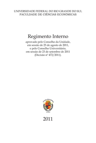 UNIVERSIDADE FEDERAL DO RIO GRANDE DO SUL
   FACULDADE DE CIÊNCIAS ECONÔMICAS




        Regimento Interno
      aprovado pelo Conselho da Unidade,
       em sessão de 25 de agosto de 2011,
         e pelo Conselho Universitário,
      em sessão de 23 de setembro de 2011
             (Decisão nº 472/2011).




                   2011
 