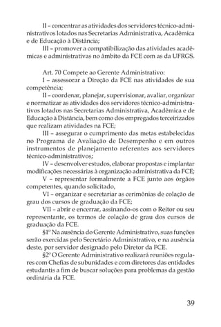 II – concentrar as atividades dos servidores técnico-admi-
nistrativos lotados nas Secretarias Administrativa, Acadêmica
e de Educação à Distância;
      III – promover a compatibilização das atividades acadê-
micas e administrativas no âmbito da FCE com as da UFRGS.

       Art. 70 Compete ao Gerente Administrativo:
       I – assessorar a Direção da FCE nas atividades de sua
competência;
       II – coordenar, planejar, supervisionar, avaliar, organizar
e normatizar as atividades dos servidores técnico-administra-
tivos lotados nas Secretarias Administrativa, Acadêmica e de
Educação à Distância, bem como dos empregados terceirizados
que realizam atividades na FCE;
       III – assegurar o cumprimento das metas estabelecidas
no Programa de Avaliação de Desempenho e em outros
instrumentos de planejamento referentes aos servidores
técnico-administrativos;
       IV – desenvolver estudos, elaborar propostas e implantar
modiﬁcações necessárias à organização administrativa da FCE;
       V – representar formalmente a FCE junto aos órgãos
competentes, quando solicitado,
       VI – organizar e secretariar as cerimônias de colação de
grau dos cursos de graduação da FCE;
       VII – abrir e encerrar, assinando-os com o Reitor ou seu
representante, os termos de colação de grau dos cursos de
graduação da FCE.
       §1º Na ausência do Gerente Administrativo, suas funções
serão exercidas pelo Secretário Administrativo, e na ausência
deste, por servidor designado pelo Diretor da FCE.
       §2º O Gerente Administrativo realizará reuniões regula-
res com Cheﬁas de subunidades e com diretores das entidades
estudantis a ﬁm de buscar soluções para problemas da gestão
ordinária da FCE.



                                                               39
 
