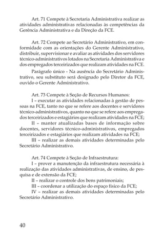 Art. 71 Compete à Secretaria Administrativa realizar as
atividades administrativas relacionadas às competências da
Gerência Administrativa e da Direção da FCE.

      Art. 72 Compete ao Secretário Administrativo, em con-
formidade com as orientações do Gerente Administrativo,
distribuir, supervisionar e avaliar as atividades dos servidores
técnico-administrativos lotados na Secretaria Administrativa e
dos empregados terceirizados que realizam atividades na FCE.
      Parágrafo único - Na ausência do Secretário Adminis-
trativo, seu substituto será designado pelo Diretor da FCE,
ouvido o Gerente Administrativo.

      Art. 73 Compete à Seção de Recursos Humanos:
      I – executar as atividades relacionadas à gestão de pes-
soas na FCE, tanto no que se refere aos docentes e servidores
técnico-administrativos, quanto no que se refere aos emprega-
dos terceirizados e estagiários que realizam atividades na FCE;
      II – manter atualizadas bases de informação sobre
docentes, servidores técnico-administrativos, empregados
terceirizados e estagiários que realizam atividades na FCE;
      III – realizar as demais atividades determinadas pelo
Secretário Administrativo.

      Art. 74 Compete à Seção de Infraestrutura:
      I – prover a manutenção da infraestrutura necessária à
realização das atividades administrativas, de ensino, de pes-
quisa e de extensão da FCE;
      II – realizar o controle dos bens patrimoniais;
      III – coordenar a utilização do espaço físico da FCE;
      IV – realizar as demais atividades determinadas pelo
Secretário Administrativo.




40
 