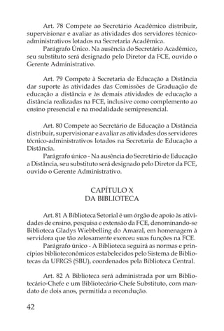 Art. 78 Compete ao Secretário Acadêmico distribuir,
supervisionar e avaliar as atividades dos servidores técnico-
administrativos lotados na Secretaria Acadêmica.
      Parágrafo Único. Na ausência do Secretário Acadêmico,
seu substituto será designado pelo Diretor da FCE, ouvido o
Gerente Administrativo.

      Art. 79 Compete à Secretaria de Educação a Distância
dar suporte às atividades das Comissões de Graduação de
educação a distância e às demais atividades de educação a
distância realizadas na FCE, inclusive como complemento ao
ensino presencial e na modalidade semipresencial.

      Art. 80 Compete ao Secretário de Educação a Distância
distribuir, supervisionar e avaliar as atividades dos servidores
técnico-administrativos lotados na Secretaria de Educação a
Distância.
      Parágrafo único - Na ausência do Secretário de Educação
a Distância, seu substituto será designado pelo Diretor da FCE,
ouvido o Gerente Administrativo.


                       CAPÍTULO X
                      DA BIBLIOTECA

      Art. 81 A Biblioteca Setorial é um órgão de apoio às ativi-
dades de ensino, pesquisa e extensão da FCE, denominando-se
Biblioteca Gladys Wiebbelling do Amaral, em homenagem à
servidora que tão zelosamente exerceu suas funções na FCE.
      Parágrafo único - A Biblioteca seguirá as normas e prin-
cípios biblioteconômicos estabelecidos pelo Sistema de Biblio-
tecas da UFRGS (SBU), coordenados pela Biblioteca Central.

      Art. 82 A Biblioteca será administrada por um Biblio-
tecário-Chefe e um Bibliotecário-Chefe Substituto, com man-
dato de dois anos, permitida a recondução.

42
 