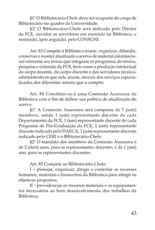 §1º O Bibliotecário-Chefe deve ser ocupante do cargo de
Bibliotecário no quadro da Universidade.
      §2º O Bibliotecário-Chefe será indicado pelo Diretor
da FCE, ouvidos os servidores em exercício na Biblioteca, e
nomeado, após arguição, pelo CONSUNI.

      Art. 83 Compete à Biblioteca reunir, organizar, difundir,
conservar e manter atualizado o acervo de material informacio-
nal referente aos temas que integram os programas de ensino,
pesquisa e extensão da FCE, bem como a produção intelectual
do corpo docente, do corpo discente e dos servidores técnico-
administrativos que nela atuam, através dos serviços especia-
lizados dos diferentes setores que a compõe.

      Art. 84 Constituir-se-á uma Comissão Assessora da
Biblioteca com o ﬁm de deﬁnir sua política de atualização do
acervo.
      §1º A Comissão Assessora será composta de 7 (sete)
membros, sendo 1 (um) representante docente da cada
Departamento da FCE, 1 (um) representante docente de cada
Programa de Pós-Graduação da FCE, 1 (um) representante
discente indicado pelo DAECA, 1 (um) representante discente
indicado pelo CERI e o Bibliotecário-Chefe.
      §2º O mandato dos membros da Comissão Assessora é
de 2 (dois) anos, para os representantes docentes, e de 1 (um)
ano, para os representantes discentes.

      Art. 85 Compete ao Bibliotecário-Chefe:
      I – planejar, organizar, dirigir e controlar os recursos
humanos, materiais e ﬁnanceiros da Biblioteca para atingir os
objetivos propostos;
      II – providenciar os recursos materiais e os equipamen-
tos necessários ao bom desenvolvimento dos trabalhos da
Biblioteca;


                                                            43
 