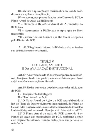 III – efetuar a aplicação dos recursos ﬁnanceiros de acor-
do com seus planos de aplicação;
      IV – elaborar, nos prazos ﬁxados pelo Diretor da FCE, o
Plano Anual de Ação da Biblioteca;
      V – elaborar o Relatório Anual de Atividades da
Biblioteca;
      VI – representar a Biblioteca sempre que se fizer
necessário;
      VII – exercer outras funções que lhe forem delegadas
pelo Diretor da FCE.

      Art. 86 O Regimento Interno da Biblioteca disporá sobre
sua estrutura e funcionamento.



                   TÍTULO V
               DO PLANEJAMENTO
         E DA AVALIAÇÃO INSTITUCIONAL

      Art. 87 As atividades da FCE serão organizadas confor-
me planejamento de que participem seus vários segmentos e
sujeitar-se-ão à avaliação continuada.

      Art. 88 São instrumentos do planejamento das atividades
da FCE:
      I – Planejamento Estratégico;
      II – Plano Anual de Ação.
      §1º O Plano Anual de Ação da FCE será elaborado à
luz do Plano de Desenvolvimento Institucional, do Plano de
Gestão e das diretrizes da Universidade emanadas do Conselho
Universitário, assim como do Planejamento Estratégico da FCE.
      §2º O Plano Anual de Ação da FCE consolidará os
Planos de Ação das subunidades da FCE, conforme dispõe
este Regimento Interno, ﬁxando metas para seu período de
referência.

44
 