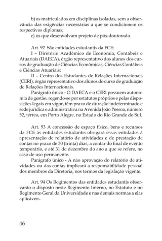 b) os matriculados em disciplinas isoladas, sem a obser-
vância das exigências necessárias a que se condicionem os
respectivos diplomas;
     c) os que desenvolvam projeto de pós-doutorado.

       Art. 92 São entidades estudantis da FCE:
       I – Diretório Acadêmico de Economia, Contábeis e
Atuariais (DAECA), órgão representativo dos alunos dos cur-
sos de graduação de Ciências Econômicas, Ciências Contábeis
e Ciências Atuariais;
       II – Centro dos Estudantes de Relações Internacionais
(CERI), órgão representativo dos alunos do curso de graduação
de Relações Internacionais.
       Parágrafo único - O DAECA e o CERI possuem autono-
mia de gestão, regendo-se por estatutos próprios e pelas dispo-
sições legais em vigor, têm prazo de duração indeterminado e
sede jurídica e administrativa na Avenida João Pessoa, número
52, térreo, em Porto Alegre, no Estado do Rio Grande do Sul.

      Art. 93 A concessão de espaço físico, bens e recursos
da FCE às entidades estudantis obrigará essas entidades à
apresentação de relatório de atividades e de prestação de
contas no prazo de 30 (trinta) dias, a contar do ﬁnal de evento
temporário, e até 31 de dezembro do ano a que se refere, no
caso de uso permanente.
      Parágrafo único - A não aprovação do relatório de ati-
vidades ou das contas implicará a responsabilidade pessoal
dos membros da Diretoria, nos termos da legislação vigente.

      Art. 94 Os Regimentos das entidades estudantis obser-
varão o disposto neste Regimento Interno, no Estatuto e no
Regimento Geral da Universidade e nas demais normas a elas
aplicáveis.




46
 