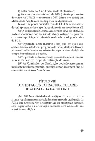 f) obter conceito A no Trabalho de Diplomação;
      g) ter cursado um mínimo de 80% (oitenta por cento)
do curso na UFRGS e no máximo 20% (vinte por cento) em
Mobilidade Acadêmica ou dispensa de disciplinas;
      h) nas disciplinas cursadas fora da UFRGS, o postulante
deverá apresentar desempenho equivalente aos conceitos A e B.
      §2º A concessão de Láurea Acadêmica deve ser efetivada
preferencialmente por ocasião do ato de colação de grau ou,
em casos especiais, em cerimônia realizada nas dependências
da FCE.
      §3º O período, de no máximo 1 (um) ano, em que o dis-
cente estiver afastado em programa de mobilidade acadêmica,
para realização de estudos, não será computado na aferição do
tempo de realização do curso.
      §4º O período de trancamento da matrícula será compu-
tado na aferição do tempo de realização do curso.
      §5º As Comissões de Graduação poderão acrescentar,
mediante resolução própria, critérios especíﬁcos para ﬁns de
concessão da Láurea Acadêmica.



                       TÍTULO VIII
     DOS ESTÁGIOS EXTRACURRICULARES
        DE ALUNOS DA FACULDADE

      Art. 102 Nas atividades de estágio extracurricular de
alunos regularmente matriculados em cursos de graduação da
FCE e que necessitarem de supervisão ou orientação docente,
essa supervisão ou orientação somente será admitida nas
seguintes condições:




                                                          49
 