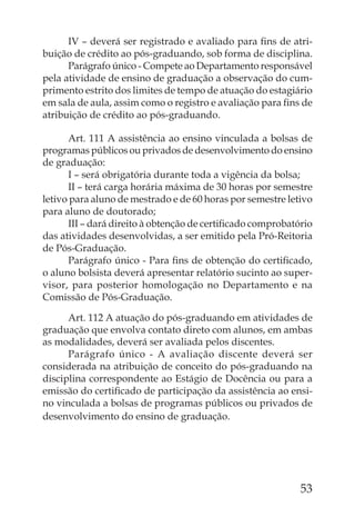 IV – deverá ser registrado e avaliado para ﬁns de atri-
buição de crédito ao pós-graduando, sob forma de disciplina.
      Parágrafo único - Compete ao Departamento responsável
pela atividade de ensino de graduação a observação do cum-
primento estrito dos limites de tempo de atuação do estagiário
em sala de aula, assim como o registro e avaliação para ﬁns de
atribuição de crédito ao pós-graduando.

      Art. 111 A assistência ao ensino vinculada a bolsas de
programas públicos ou privados de desenvolvimento do ensino
de graduação:
      I – será obrigatória durante toda a vigência da bolsa;
      II – terá carga horária máxima de 30 horas por semestre
letivo para aluno de mestrado e de 60 horas por semestre letivo
para aluno de doutorado;
      III – dará direito à obtenção de certiﬁcado comprobatório
das atividades desenvolvidas, a ser emitido pela Pró-Reitoria
de Pós-Graduação.
      Parágrafo único - Para ﬁns de obtenção do certiﬁcado,
o aluno bolsista deverá apresentar relatório sucinto ao super-
visor, para posterior homologação no Departamento e na
Comissão de Pós-Graduação.

      Art. 112 A atuação do pós-graduando em atividades de
graduação que envolva contato direto com alunos, em ambas
as modalidades, deverá ser avaliada pelos discentes.
      Parágrafo único - A avaliação discente deverá ser
considerada na atribuição de conceito do pós-graduando na
disciplina correspondente ao Estágio de Docência ou para a
emissão do certiﬁcado de participação da assistência ao ensi-
no vinculada a bolsas de programas públicos ou privados de
desenvolvimento do ensino de graduação.




                                                            53
 