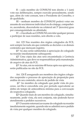 II – cada membro do CONSUNI tem direito a 1 (um)
voto nas deliberações, sempre exercido pessoalmente, sendo
que, além do voto comum, tem o Presidente do Conselho, o
de qualidade;
      III – nenhum membro do CONSUNI poderá votar em
assunto de seu interesse individual ou do cônjuge, companhei-
ro, ascendente, descendente ou colateral até 3º (terceiro) grau
por consanguinidade ou aﬁnidade;
      IV – é facultado ao CONSUNI convidar qualquer pessoa
a participar de suas reuniões, sem direito a voto.

      Art. 123 Nas reuniões dos órgãos colegiados da FCE,
será sempre lavrada ata que contenha as decisões e os demais
conteúdos que mereçam registro.
      §1º As atas serão submetidas à apreciação do colegiado
na reunião imediatamente subsequente.
      §2º Uma cópia das atas será encaminhada à Gerência
Administrativa, que deve se responsabilizar pela manutenção
de arquivo de atas da FCE.
      §3º As atas, em no máximo 48 horas após sua aprovação,
serão publicadas no site da FCE.

      Art. 124 É assegurado aos membros dos órgãos colegia-
dos suspender o processo de apreciação de proposição para
análise do seu conteúdo, através de pedido de vista
       §1º Ao membro do colegiado que pedir vista do pro-
cesso, ser-lhe-á concedida esta por período equivalente ao
dobro do tempo de antecedência mínima para a convocação
do respectivo colegiado;
      §2º Quando mais de um membro do colegiado, simulta-
neamente, pedir vista, ela será conjunta, não podendo haver
atendimento a pedidos sucessivos.
      §3º O assunto retornará ao exame do colegiado na reunião
imediatamente seguinte, quando não se admitirá novo pedido
de vista por qualquer membro do colegiado.

                                                            57
 