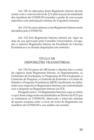Art. 130 As alterações deste Regimento Interno devem
contar com o voto favorável de 2/3 (dois terços) da totalidade
dos membros do CONSUNI reunidos a partir de convocação
especíﬁca com antecipação mínima de 4 (quatro) semanas.

     Art. 131 Os casos omissos a este Regimento Interno serão
decididos pelo CONSUNI.

     Art. 132 Este Regimento Interno entrará em vigor na
data da sua aprovação pelo Conselho Universitário, revoga-
dos o anterior Regimento Interno da Faculdade de Ciências
Econômicas e as demais disposições em contrário.



                        TÍTULO XII
           DISPOSIÇÕES TRANSITÓRIAS

      Art. 134 No prazo de 180 (cento e oitenta) dias a contar
da vigência deste Regimento Interno, os Departamentos, as
Comissões de Graduação, os Programas de Pós-Graduação, a
Comissão de Pesquisa, a Comissão de Extensão e o Centro de
Estudos e Pesquisas Econômicas (IEPE) atualizarão ou elabo-
rarão seus respectivos Regimentos Internos em conformidade
com o disposto no Regimento Interno da FCE.
      Parágrafo único - Os Regimentos Internos a que se refere
o caput deste artigo serão encaminhados ao Diretor da FCE que
os submeterá ao CONSUNI, observado o intervalo mínimo
de quatro semanas entre o envio do texto do Regimento aos
membros do CONSUNI e sua análise em reunião.




                                                           59
 