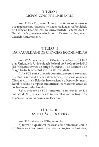 TÍTULO I
           DISPOSIÇÕES PRELIMINARES

      Art. 1º Este Regimento Interno dispõe sobre as normas
que regem a estrutura e as atividades realizadas na Faculdade
de Ciências Econômicas da Universidade Federal do Rio
Grande do Sul, em consonância com o Estatuto e o Regimento
Geral da Universidade.



             TÍTULO II
DA FACULDADE DE CIÊNCIAS ECONÔMICAS

      Art. 2º A Faculdade de Ciências Econômicas (FCE) é
uma Unidade da Universidade Federal do Rio Grande do Sul
(UFRGS), nos termos do artigo 7º, inciso III, do Estatuto e do
artigo 44 do Regimento Geral da Universidade.
      §1º A FCE é uma Unidade de ensino, pesquisa e extensão
que atua nas áreas de Ciências Econômicas, Ciências Contábeis,
Ciências Atuariais, Relações Internacionais e Desenvolvimento
Rural, podendo ampliar sua atuação para outras áreas de
conhecimento relacionadas.
      §2º A atuação da FCE concentra-se no estado do Rio
Grande do Sul, estabelecendo intercâmbio com outras insti-
tuições sediadas no Brasil e no Exterior.



                    TÍTULO III
               DA MISSÃO E DOS FINS

      Art. 3º A missão da FCE contempla:
      a) formar e qualiﬁcar pessoas comprometidas com a
excelência e a ética no exercício de suas funções proﬁssionais;

                                                             7
 
