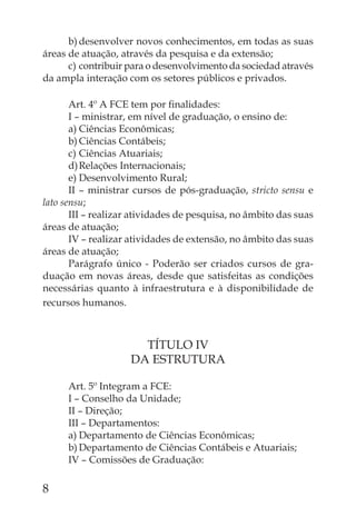 b) desenvolver novos conhecimentos, em todas as suas
áreas de atuação, através da pesquisa e da extensão;
      c) contribuir para o desenvolvimento da sociedad através
da ampla interação com os setores públicos e privados.

       Art. 4º A FCE tem por ﬁnalidades:
       I – ministrar, em nível de graduação, o ensino de:
       a) Ciências Econômicas;
       b) Ciências Contábeis;
       c) Ciências Atuariais;
       d) Relações Internacionais;
       e) Desenvolvimento Rural;
       II – ministrar cursos de pós-graduação, stricto sensu e
lato sensu;
       III – realizar atividades de pesquisa, no âmbito das suas
áreas de atuação;
       IV – realizar atividades de extensão, no âmbito das suas
áreas de atuação;
       Parágrafo único - Poderão ser criados cursos de gra-
duação em novas áreas, desde que satisfeitas as condições
necessárias quanto à infraestrutura e à disponibilidade de
recursos humanos.



                      TÍTULO IV
                    DA ESTRUTURA

      Art. 5º Integram a FCE:
      I – Conselho da Unidade;
      II – Direção;
      III – Departamentos:
      a) Departamento de Ciências Econômicas;
      b) Departamento de Ciências Contábeis e Atuariais;
      IV – Comissões de Graduação:

8
 