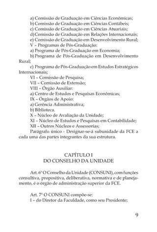 a) Comissão de Graduação em Ciências Econômicas;
      b) Comissão de Graduação em Ciências Contábeis;
      c) Comissão de Graduação em Ciências Atuariais;
      d) Comissão de Graduação em Relações Internacionais;
      e) Comissão de Graduação em Desenvolvimento Rural;
      V – Programas de Pós-Graduação:
      a) Programa de Pós-Graduação em Economia;
      b) Programa de Pós-Graduação em Desenvolvimento
Rural;
      c) Programa de Pós-Graduação em Estudos Estratégicos
Internacionais;
      VI – Comissão de Pesquisa;
      VII – Comissão de Extensão;
      VIII – Órgão Auxiliar:
      a) Centro de Estudos e Pesquisas Econômicas;
      IX – Órgãos de Apoio:
      a) Gerência Administrativa;
      b) Biblioteca.
      X – Núcleo de Avaliação da Unidade;
      XI – Núcleo de Estudos e Pesquisas em Contabilidade;
      XII – Outros Núcleos e Assessorias;
      Parágrafo único - Designar-se-á subunidade da FCE a
cada uma das partes integrantes da sua estrutura.



                  CAPÍTULO I
            DO CONSELHO DA UNIDADE

     Art. 6º O Conselho da Unidade (CONSUNI), com funções
consultiva, propositiva, deliberativa, normativa e de planeja-
mento, é o órgão de administração superior da FCE.

     Art. 7º O CONSUNI compõe-se:
     I – do Diretor da Faculdade, como seu Presidente;


                                                            9
 