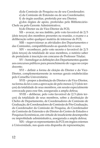 d) da Comissão de Pesquisa ou de seu Coordenador;
      e) da Comissão de Extensão ou de seu Coordenador;
      f) de órgão auxiliar, proferida por seu Diretor;
      g) dos órgãos de apoio, proferidas pelo Bibliotecário-
Chefe ou pelo Gerente Administrativo;
      h) do Diretor ou do Vice-Diretor da FCE;
      XII – avocar, no seu âmbito, pelo voto favorável de 2/3
(dois terços) dos membros presentes na reunião, o exame e a
deliberação sobre qualquer matéria de interesse da FCE;
      XIII – supervisionar as atividades dos Departamentos e
das Comissões, compatibilizando-as quando for o caso;
      XIV – reconhecer, pelo voto secreto e favorável de 2/3
(dois terços) da totalidade de seus membros, o notório saber
de postulante à inscrição em concurso de Professor Titular;
      XV – homologar as deﬁnições dos Departamentos quanto
aos concursos públicos para preenchimento de vagas no corpo
docente;
      XVI – deﬁnir a forma de eleição do Diretor e do Vice-
Diretor, complementarmente às normas gerais estabelecidas
pelo Conselho Universitário;
      XVII – propor a destituição do Diretor e do Vice-Diretor,
na forma da lei e com a aprovação de pelo menos 2/3 (dois ter-
ços) da totalidade de seus membros, em sessão especialmente
convocada para esse ﬁm, assegurada a ampla defesa;
      XVIII – deliberar, pelo voto favorável de 2/3 (dois ter-
ços) da totalidade de seus membros, sobre a destituição de
Chefes de Departamento, de Coordenadores de Comissão de
Graduação, de Coordenadores de Comissão de Pós-Graduação,
do Coordenador da Comissão de Pesquisa, do Coordenador
da Comissão de Extensão e do Diretor do Centro de Estudos e
Pesquisas Econômicas, em virtude de insuﬁciente desempenho
ou improbidade administrativa, assegurada a ampla defesa;
      XIX – eleger os representantes da FCE em órgãos externos
à Universidade, nos quais esta disponha de representação;



12
 