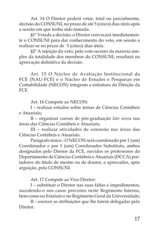 Art. 14 O Diretor poderá vetar, total ou parcialmente,
decisão do CONSUNI, no prazo de até 5 (cinco) dias úteis após
a sessão em que tenha sido tomada.
      §1º Vetada a decisão, o Diretor convocará imediatamen-
te o CONSUNI para dar conhecimento do veto, em sessão a
realizar-se no prazo de 5 (cinco) dias úteis.
      §2º A rejeição do veto, pelo voto secreto da maioria sim-
ples da totalidade dos membros do CONSUNI, resultará na
aprovação deﬁnitiva da decisão.

     Art. 15 O Núcleo de Avaliação Institucional da
FCE (NAU-FCE) e o Núcleo de Estudos e Pesquisas em
Contabilidade (NECON) integram a estrutura da Direção da
FCE.

      Art. 16 Compete ao NECON:
      I – realizar estudos sobre temas de Ciências Contábeis
e Atuariais;
      II – organizar cursos de pós-graduação lato sensu nas
áreas das Ciências Contábeis e Atuariais;
      III – realizar atividades de extensão nas áreas das
Ciências Contábeis e Atuariais.
      Parágrafo único - O NECON será coordenado por 1 (um)
Coordenador e por 1 (um) Coordenador Substituto, ambos
designados pelo Diretor da FCE, ouvidos os professores do
Departamento de Ciências Contábeis e Atuariais (DCCA) por-
tadores do título de mestre ou de doutor, e aprovados, após
arguição, pelo CONSUNI.

      Art. 17 Compete ao Vice-Diretor:
      I – substituir o Diretor nas suas faltas e impedimentos,
sucedendo-o nos casos previstos neste Regimento Interno,
bem como no Estatuto e no Regimento Geral da Universidade;
      II – exercer as atribuições que lhe forem delegadas pelo
Diretor.

                                                            17
 