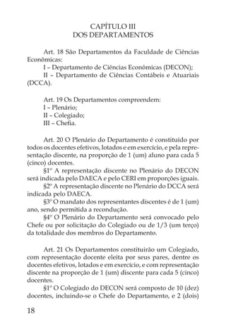 CAPÍTULO III
                 DOS DEPARTAMENTOS

     Art. 18 São Departamentos da Faculdade de Ciências
Econômicas:
     I – Departamento de Ciências Econômicas (DECON);
     II – Departamento de Ciências Contábeis e Atuariais
(DCCA).

      Art. 19 Os Departamentos compreendem:
      I – Plenário;
      II – Colegiado;
      III – Cheﬁa.

      Art. 20 O Plenário do Departamento é constituído por
todos os docentes efetivos, lotados e em exercício, e pela repre-
sentação discente, na proporção de 1 (um) aluno para cada 5
(cinco) docentes.
      §1º A representação discente no Plenário do DECON
será indicada pelo DAECA e pelo CERI em proporções iguais.
      §2º A representação discente no Plenário do DCCA será
indicada pelo DAECA.
      §3º O mandato dos representantes discentes é de 1 (um)
ano, sendo permitida a recondução.
      §4º O Plenário do Departamento será convocado pelo
Chefe ou por solicitação do Colegiado ou de 1/3 (um terço)
da totalidade dos membros do Departamento.

      Art. 21 Os Departamentos constituirão um Colegiado,
com representação docente eleita por seus pares, dentre os
docentes efetivos, lotados e em exercício, e com representação
discente na proporção de 1 (um) discente para cada 5 (cinco)
docentes.
      §1º O Colegiado do DECON será composto de 10 (dez)
docentes, incluindo-se o Chefe do Departamento, e 2 (dois)

18
 