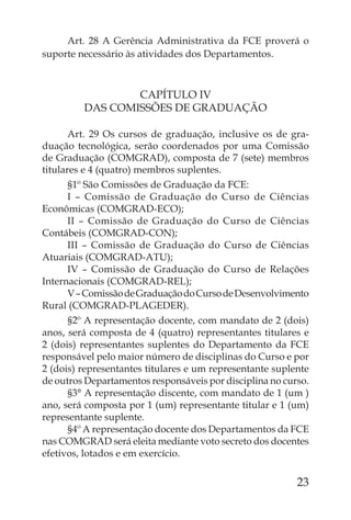 Art. 28 A Gerência Administrativa da FCE proverá o
suporte necessário às atividades dos Departamentos.



                 CAPÍTULO IV
         DAS COMISSÕES DE GRADUAÇÃO

       Art. 29 Os cursos de graduação, inclusive os de gra-
duação tecnológica, serão coordenados por uma Comissão
de Graduação (COMGRAD), composta de 7 (sete) membros
titulares e 4 (quatro) membros suplentes.
      §1º São Comissões de Graduação da FCE:
      I – Comissão de Graduação do Curso de Ciências
Econômicas (COMGRAD-ECO);
      II – Comissão de Graduação do Curso de Ciências
Contábeis (COMGRAD-CON);
      III – Comissão de Graduação do Curso de Ciências
Atuariais (COMGRAD-ATU);
      IV – Comissão de Graduação do Curso de Relações
Internacionais (COMGRAD-REL);
      V – Comissão de Graduação do Curso de Desenvolvimento
Rural (COMGRAD-PLAGEDER).
      §2º A representação docente, com mandato de 2 (dois)
anos, será composta de 4 (quatro) representantes titulares e
2 (dois) representantes suplentes do Departamento da FCE
responsável pelo maior número de disciplinas do Curso e por
2 (dois) representantes titulares e um representante suplente
de outros Departamentos responsáveis por disciplina no curso.
      §3° A representação discente, com mandato de 1 (um )
ano, será composta por 1 (um) representante titular e 1 (um)
representante suplente.
      §4º A representação docente dos Departamentos da FCE
nas COMGRAD será eleita mediante voto secreto dos docentes
efetivos, lotados e em exercício.

                                                          23
 