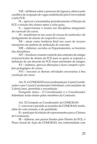 VIII – deliberar sobre o processo de ingresso, observando
a política de ocupação de vagas estabelecida pela Universidade
e pela FCE;
       IX – aprovar e encaminhar periodicamente à Direção da
FCE a relação dos alunos aptos a colar grau;
       X – supervisionar o ensino nas disciplinas integrantes
do currículo do curso;
       XI – manifestar-se nos casos de recusa de matrícula e de
desligamento de alunos do respectivo curso;
       XII – atuar como instância ﬁnal nos casos de recurso
interposto em matéria de atribuição de conceito;
       XIII – elaborar, ouvidos os Departamentos, os horários
das disciplinas;
       XIV – ﬁscalizar e manter controle dos contratos de estágio
extracurricular de alunos da FCE para os quais se requeira a
deﬁnição de um docente da FCE como orientador de estágio;
       XV – elaborar, aprovar alterações e fazer cumprir o pro-
jeto pedagógico do curso;
       XVI – executar as demais atividades necessárias à boa
condução do curso.

      Art. 31 A COMGRAD será coordenada por 1 (um) Coorde-
nador e por 1 (um) Coordenador Substituto, com mandato de
2 (dois) anos, permitida a recondução.
      Parágrafo único - O Coordenador e o Coordenador
Substituto serão eleitos pelos membros da Comissão.

     Art. 32 Compete ao Coordenador da COMGRAD:
     I – convocar e presidir as reuniões da COMGRAD, tendo,
além do voto comum, o de qualidade;
     II – participar da eleição de representantes para a Câmara
de Graduação;
     III – elaborar, nos prazos ﬁxados pelo Diretor da FCE, o
Plano Anual de Ação da COMGRAD, em conformidade com



                                                              25
 