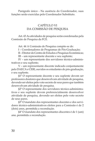 Parágrafo único - Na ausência do Coordenador, suas
funções serão exercidas pelo Coordenador Substituto.



                  CAPÍTULO VI
             DA COMISSÃO DE PESQUISA

    Art. 43 As atividades de pesquisa serão coordenadas pela
Comissão de Pesquisa da FCE.

      Art. 44 A Comissão de Pesquisa compõe-se de:
      I – Coordenadores de Programas de Pós-Graduação;
      II – Diretor do Centro de Estudos e Pesquisas Econômicas;
      III – um representante docente e seu suplente;
      IV – um representante dos servidores técnico-adminis-
trativos e seu suplente;
      V – um representante discente indicado conjuntamente
pelo DAECA e CERI, ouvidos os estudantes de pós-graduação,
e seu suplente.
      §1º O representante docente e seu suplente devem ser
professores doutores que desenvolvam atividade de pesquisa,
devendo ser eleitos pelo voto secreto de seus pares que também
desenvolvam atividade de pesquisa.
      §2º O representante dos servidores técnico-administra-
tivos e seu suplente devem preferencialmente desenvolver
atividade de pesquisa, devendo ser eleitos pelo voto secreto
de seus pares.
      §3º O mandato dos representantes docentes e dos servi-
dores técnico-administrativos eleitos para a Comissão é de 2
(dois) anos, permitida a recondução.
      §4º O mandato dos representantes discentes é de 1 (um)
ano, permitida a recondução.




30
 