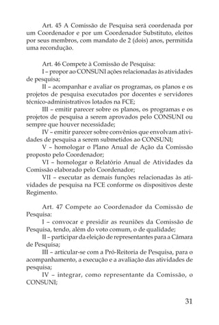 Art. 45 A Comissão de Pesquisa será coordenada por
um Coordenador e por um Coordenador Substituto, eleitos
por seus membros, com mandato de 2 (dois) anos, permitida
uma recondução.

      Art. 46 Compete à Comissão de Pesquisa:
      I – propor ao CONSUNI ações relacionadas às atividades
de pesquisa;
      II – acompanhar e avaliar os programas, os planos e os
projetos de pesquisa executados por docentes e servidores
técnico-administrativos lotados na FCE;
      III – emitir parecer sobre os planos, os programas e os
projetos de pesquisa a serem aprovados pelo CONSUNI ou
sempre que houver necessidade;
      IV – emitir parecer sobre convênios que envolvam ativi-
dades de pesquisa a serem submetidos ao CONSUNI;
      V – homologar o Plano Anual de Ação da Comissão
proposto pelo Coordenador;
      VI – homologar o Relatório Anual de Atividades da
Comissão elaborado pelo Coordenador;
      VII – executar as demais funções relacionadas às ati-
vidades de pesquisa na FCE conforme os dispositivos deste
Regimento.

     Art. 47 Compete ao Coordenador da Comissão de
Pesquisa:
     I – convocar e presidir as reuniões da Comissão de
Pesquisa, tendo, além do voto comum, o de qualidade;
     II – participar da eleição de representantes para a Câmara
de Pesquisa;
     III – articular-se com a Pró-Reitoria de Pesquisa, para o
acompanhamento, a execução e a avaliação das atividades de
pesquisa;
     IV – integrar, como representante da Comissão, o
CONSUNI;


                                                            31
 