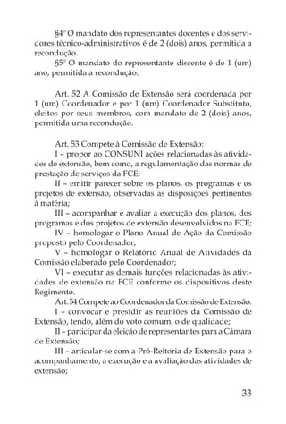 §4º O mandato dos representantes docentes e dos servi-
dores técnico-administrativos é de 2 (dois) anos, permitida a
recondução.
      §5º O mandato do representante discente é de 1 (um)
ano, permitida a recondução.

      Art. 52 A Comissão de Extensão será coordenada por
1 (um) Coordenador e por 1 (um) Coordenador Substituto,
eleitos por seus membros, com mandato de 2 (dois) anos,
permitida uma recondução.

      Art. 53 Compete à Comissão de Extensão:
      I – propor ao CONSUNI ações relacionadas às ativida-
des de extensão, bem como, a regulamentação das normas de
prestação de serviços da FCE;
      II – emitir parecer sobre os planos, os programas e os
projetos de extensão, observadas as disposições pertinentes
à matéria;
      III – acompanhar e avaliar a execução dos planos, dos
programas e dos projetos de extensão desenvolvidos na FCE;
      IV – homologar o Plano Anual de Ação da Comissão
proposto pelo Coordenador;
      V – homologar o Relatório Anual de Atividades da
Comissão elaborado pelo Coordenador;
      VI – executar as demais funções relacionadas às ativi-
dades de extensão na FCE conforme os dispositivos deste
Regimento.
      Art. 54 Compete ao Coordenador da Comissão de Extensão:
      I – convocar e presidir as reuniões da Comissão de
Extensão, tendo, além do voto comum, o de qualidade;
      II – participar da eleição de representantes para a Câmara
de Extensão;
      III – articular-se com a Pró-Reitoria de Extensão para o
acompanhamento, a execução e a avaliação das atividades de
extensão;

                                                             33
 