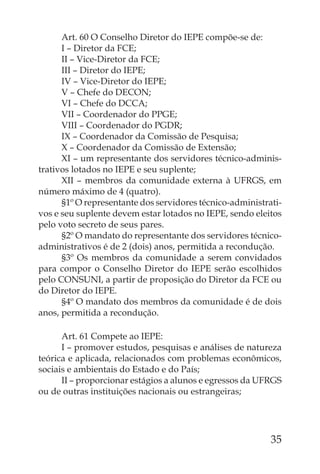 Art. 60 O Conselho Diretor do IEPE compõe-se de:
      I – Diretor da FCE;
      II – Vice-Diretor da FCE;
      III – Diretor do IEPE;
      IV – Vice-Diretor do IEPE;
      V – Chefe do DECON;
      VI – Chefe do DCCA;
      VII – Coordenador do PPGE;
      VIII – Coordenador do PGDR;
      IX – Coordenador da Comissão de Pesquisa;
      X – Coordenador da Comissão de Extensão;
      XI – um representante dos servidores técnico-adminis-
trativos lotados no IEPE e seu suplente;
      XII – membros da comunidade externa à UFRGS, em
número máximo de 4 (quatro).
      §1º O representante dos servidores técnico-administrati-
vos e seu suplente devem estar lotados no IEPE, sendo eleitos
pelo voto secreto de seus pares.
      §2º O mandato do representante dos servidores técnico-
administrativos é de 2 (dois) anos, permitida a recondução.
      §3º Os membros da comunidade a serem convidados
para compor o Conselho Diretor do IEPE serão escolhidos
pelo CONSUNI, a partir de proposição do Diretor da FCE ou
do Diretor do IEPE.
      §4º O mandato dos membros da comunidade é de dois
anos, permitida a recondução.

      Art. 61 Compete ao IEPE:
      I – promover estudos, pesquisas e análises de natureza
teórica e aplicada, relacionados com problemas econômicos,
sociais e ambientais do Estado e do País;
      II – proporcionar estágios a alunos e egressos da UFRGS
ou de outras instituições nacionais ou estrangeiras;




                                                           35
 