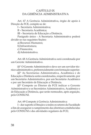 CAPÍTULO IX
          DA GERÊNCIA ADMINISTRATIVA

      Art. 67 A Gerência Administrativa, órgão de apoio à
Direção da FCE, compõe-se de:
      I – Secretaria Administrativa;
      II – Secretaria Acadêmica;
      III – Secretaria de Educação a Distância.
      Parágrafo único - A Secretaria Administrativa poderá
dividir-se nas seguintes Seções:
      a) Recursos Humanos;
      b) Infraestrutura;
      c) Financeira;
      d) Administrativa.

    Art. 68 A Gerência Administrativa será coordenada por
um Gerente Administrativo.
      §1º O Gerente Administrativo deve ser um servidor téc-
nico-administrativo, preferencialmente com formação superior.
      §2º As Secretarias Administrativa, Acadêmica e de
Educação a Distância serão coordenadas, respectivamente, por
um Secretário Administrativo, por um Secretário Acadêmico
e por um Secretário de Educação a Distância.
      §3º Compete ao Diretor da FCE indicar o Gerente
Administrativo e os Secretários Administrativo, Acadêmico e
de Educação a Distância, que serão nomeados, após arguição,
pelo CONSUNI.

      Art. 69 Compete à Gerência Administrativa:
      I – dar suporte à Direção e a todos os setores da Faculdade
a ﬁm de assegurar o cumprimento das diretrizes estabelecidas
pelo CONSUNI e das atividades regulares da FCE;




38
 
