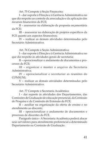 Art. 75 Compete à Seção Financeira:
      I – dar suporte à Direção e à Gerência Administrativa no
que diz respeito ao controle da arrecadação e da aplicação dos
recursos ﬁnanceiros da FCE;
      II – assessorar na elaboração da proposta orçamentária
da FCE;
      III – assessorar na elaboração de projetos especíﬁcos da
FCE quanto aos aspectos ﬁnanceiros;
      IV – realizar as demais atividades determinadas pelo
Secretário Administrativo.

      Art. 76 Compete à Seção Administrativa:
      I – dar suporte à Direção e à Gerência Administrativa no
que diz respeito às atividades gerais de secretaria;
      II – operacionalizar o andamento de documentos e pro-
cessos da FCE;
      III – organizar e manter o arquivo da Secretaria
Administrativa;
      IV – operacionalizar e secretariar as reuniões do
CONSUNI;
      V – realizar as demais atividades determinadas pelo
Secretário Administrativo.

      Art. 77 Compete à Secretaria Acadêmica:
      I – dar suporte às atividades dos Departamentos, das
Comissões de Graduação de educação presencial, da Comissão
de Pesquisa e da Comissão de Extensão da FCE;
      II – auxiliar na organização da oferta de ensino e no
atendimento ao discente;
      III – operacionalizar o andamento de documentos e
processos de discentes da FCE.
      Parágrafo único - A Secretaria Acadêmica poderá alocar
seus servidores para atendimento preferencial a determinado
Departamento ou Comissão de Graduação.



                                                           41
 