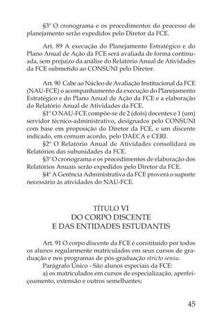 §3º O cronograma e os procedimentos do processo de
planejamento serão expedidos pelo Diretor da FCE.

      Art. 89 A execução do Planejamento Estratégico e do
Plano Anual de Ação da FCE será avaliada de forma continu-
ada, sem prejuízo da análise do Relatório Anual de Atividades
da FCE submetido ao CONSUNI pelo Diretor.

      Art. 90 Cabe ao Núcleo de Avaliação Institucional da FCE
(NAU-FCE) o acompanhamento da execução do Planejamento
Estratégico e do Plano Anual de Ação da FCE e a elaboração
do Relatório Anual de Atividades da FCE.
      §1º O NAU-FCE compõe-se de 2 (dois) docentes e 1 (um)
servidor técnico-administrativo, designados pelo CONSUNI
com base em proposição do Diretor da FCE, e um discente
indicado, em comum acordo, pelo DAECA e CERI.
      §2º O Relatório Anual de Atividades consolidará os
Relatórios das subunidades da FCE.
      §3º O cronograma e os procedimentos de elaboração dos
Relatórios Anuais serão expedidos pelo Diretor da FCE.
      §4º A Gerência Administrativa da FCE proverá o suporte
necessário às atividades do NAU-FCE.



                   TÍTULO VI
             DO CORPO DISCENTE
         E DAS ENTIDADES ESTUDANTIS

      Art. 91 O corpo discente da FCE é constituído por todos
os alunos regularmente matriculados em seus cursos de gra-
duação e nos programas de pós-graduação stricto sensu.
      Parágrafo Único - São alunos especiais da FCE:
      a) os matriculados em cursos de especialização, aperfei-
çoamento, extensão e outros semelhantes;


                                                           45
 