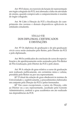 Art. 95 O aluno, no exercício da função de representação
em órgão colegiado da FCE, terá abonada a falta em atividade
de ensino, quando comprovado o comparecimento à reunião
de órgão colegiado.

      Art. 96 Cabe à Direção da FCE a ﬁscalização do cum-
primento das normas e demais dispositivos aplicáveis às
entidades estudantis.



                       TÍTULO VII
         DOS DIPLOMAS, CERTIFICADOS
                E DISTINÇÕES

       Art. 97 Os diplomas de graduação e de pós-graduação
stricto sensu serão assinados pelo Reitor, pelo Diretor da FCE
e pelo diplomado.

      Art. 98 Os certiﬁcados de conclusão de curso de especia-
lização e de aperfeiçoamento serão assinados pelo Pró-Reitor
de Pós-Graduação, pelo Diretor da FCE e pelo aluno.

      Art. 99 A colação de grau relativa a curso de graduação
será realizada publicamente, em cerimônia única e solene,
presidida pelo Reitor ou por seu representante.
      §1º O ritual da colação de grau obedecerá às normas da
Universidade e, supletivamente, a procedimentos elaborados
em conjunto pela Direção da FCE e pelos formandos.
      §2º Em casos excepcionais, a juízo da Direção, cabe
ao Diretor ou a seu representante, auxiliado pelo Gerente
Administrativo, conferir o grau acadêmico em ato realizado
nas dependências da FCE.




                                                           47
 