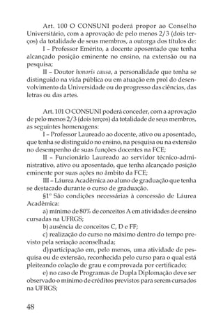Art. 100 O CONSUNI poderá propor ao Conselho
Universitário, com a aprovação de pelo menos 2/3 (dois ter-
ços) da totalidade de seus membros, a outorga dos títulos de:
       I – Professor Emérito, a docente aposentado que tenha
alcançado posição eminente no ensino, na extensão ou na
pesquisa;
       II – Doutor honoris causa, a personalidade que tenha se
distinguido na vida pública ou em atuação em prol do desen-
volvimento da Universidade ou do progresso das ciências, das
letras ou das artes.

      Art. 101 O CONSUNI poderá conceder, com a aprovação
de pelo menos 2/3 (dois terços) da totalidade de seus membros,
as seguintes homenagens:
      I – Professor Laureado ao docente, ativo ou aposentado,
que tenha se distinguido no ensino, na pesquisa ou na extensão
no desempenho de suas funções docentes na FCE;
      II – Funcionário Laureado ao servidor técnico-admi-
nistrativo, ativo ou aposentado, que tenha alcançado posição
eminente por suas ações no âmbito da FCE;
      III – Láurea Acadêmica ao aluno de graduação que tenha
se destacado durante o curso de graduação.
      §1º São condições necessárias à concessão de Láurea
Acadêmica:
      a) mínimo de 80% de conceitos A em atividades de ensino
cursadas na UFRGS;
      b) ausência de conceitos C, D e FF;
      c) realização do curso no máximo dentro do tempo pre-
visto pela seriação aconselhada;
      d) participação em, pelo menos, uma atividade de pes-
quisa ou de extensão, reconhecida pelo curso para o qual está
pleiteando colação de grau e comprovada por certiﬁcado;
      e) no caso de Programas de Dupla Diplomação deve ser
observado o mínimo de créditos previstos para serem cursados
na UFRGS;


48
 