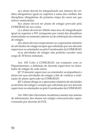 a) o aluno deverá ter integralizado um número de cré-
ditos obrigatórios igual ou superior à soma dos créditos das
disciplinas obrigatórias da primeira etapa do curso em que
estiver matriculado;
      b) o aluno deverá ter plano de estágio provado pela
COMGRAD do seu curso;
      c) o aluno deverá ter obtido uma taxa de integralização
igual ou superior a 50% (cinquenta por cento) das disciplinas
matriculadas no semestre anterior ao de celebração do contrato
de estágio;
      d) o aluno deverá comprometer-se a apresentar relatório
de atividades de estágio sempre que solicitado por seu docente
supervisor ou orientador ou pelo Coordenador da COMGRAD;
      e) as atividades de estágio não poderão exceder uma
carga de 30 horas semanais.

      Art. 103 Cabe à COMGRAD, em conjunto com os
Departamentos, a deﬁnição do docente supervisor ou orien-
tador de estágio de cada aluno.
      §1º O docente supervisor ou orientador acompanhará o
aluno em suas atividades de estágio a ﬁm de veriﬁcar a reali-
zação do plano aprovado na COMGRAD.
      §2º o aluno obriga-se a apresentar relatório de atividades
ao término do estágio e sempre que solicitado por seu docente
supervisor ou orientador ou pelo Coordenador da COMGRAD.

      Art. 104 Cabe à Secretaria Acadêmica manter um sistema
de informações dos alunos em estágio extracurricular super-
visionado por docente da FCE.




50
 