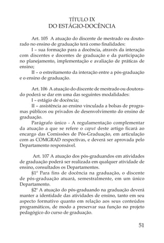 TÍTULO IX
              DO ESTÁGIO-DOCÊNCIA

      Art. 105 A atuação do discente de mestrado ou douto-
rado no ensino de graduação terá como ﬁnalidades:
      I – sua formação para a docência, através da interação
com discentes e docentes de graduação e da participação
no planejamento, implementação e avaliação de práticas de
ensino;
      II – o estreitamento da interação entre a pós-graduação
e o ensino de graduação.

     Art. 106 A atuação do discente de mestrado ou doutora-
do poderá se dar em uma das seguintes modalidades:
     I – estágio de docência;
     II – assistência ao ensino vinculada a bolsas de progra-
mas públicos ou privados de desenvolvimento do ensino de
graduação.
     Parágrafo único - A regulamentação complementar
da atuação a que se refere o caput deste artigo ficará ao
encargo das Comissões de Pós-Graduação, em articulação
com as COMGRAD respectivas, e deverá ser aprovada pelo
Departamento responsável.

       Art. 107 A atuação dos pós-graduandos em atividades
de graduação poderá ser realizada em qualquer atividade de
ensino, consultados os Departamentos.
      §1º Para fins de docência na graduação, o discente
de pós-graduação atuará, semestralmente, em um único
Departamento.
      §2º A atuação do pós-graduando na graduação deverá
manter a identidade das atividades de ensino, tanto em seu
aspecto formativo quanto em relação aos seus conteúdos
programáticos, de modo a preservar sua função no projeto
pedagógico do curso de graduação.

                                                          51
 