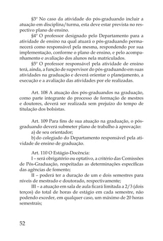 §3º No caso da atividade do pós-graduando incluir a
atuação em disciplina/turma, esta deve estar prevista no res-
pectivo plano de ensino.
       §4º O professor designado pelo Departamento para a
atividade de ensino na qual atuará o pós-graduando perma-
necerá como responsável pela mesma, respondendo por sua
implementação, conforme o plano de ensino, e pelo acompa-
nhamento e avaliação dos alunos nela matriculados.
       §5º O professor responsável pela atividade de ensino
terá, ainda, a função de supervisor do pós-graduando em suas
atividades na graduação e deverá orientar o planejamento, a
execução e a avaliação das atividades por ele realizadas.

      Art. 108 A atuação dos pós-graduandos na graduação,
como parte integrante do processo de formação de mestres
e doutores, deverá ser realizada sem prejuízo do tempo de
titulação dos bolsistas.

     Art. 109 Para ﬁns de sua atuação na graduação, o pós-
graduando deverá submeter plano de trabalho à aprovação:
     a) de seu orientador;
     b) do colegiado do Departamento responsável pela ati-
vidade de ensino de graduação.

      Art. 110 O Estágio-Docência:
      I – será obrigatório ou optativo, a critério das Comissões
de Pós-Graduação, respeitadas as determinações especíﬁcas
das agências de fomento;
      II – poderá ter a duração de um e dois semestres para
níveis de mestrado e doutorado, respectivamente;
      III – a atuação em sala de aula ﬁcará limitada a 2/3 (dois
terços) do total de horas de estágio em cada semestre, não
podendo exceder, em qualquer caso, um máximo de 20 horas
semestrais;



52
 
