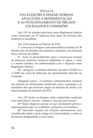 TÍTULO X
      DAS ELEIÇÕES E DEMAIS NORMAS
       APLICÁVEIS À REPRESENTAÇÃO
     E AO FUNCIONAMENTO DE ÓRGÃOS
         COLEGIADOS E COMISSÕES
     Art. 113 As eleições previstas neste Regimento Interno
serão realizadas até 15 (quinze) dias antes do término dos
respectivos mandatos.

       Art. 114 Compete ao Diretor da FCE:
       I – convocar as eleições com antecedência mínima de 30
(trinta) dias do término do respectivo mandato, em chamada
única, através de edital;
       II – ﬁxar os procedimentos para o transcurso normal
do processo eleitoral, inclusive deﬁnindo os aptos a votar
e a serem votados, em conformidade com o disposto neste
Regimento Interno;
       III – designar a comissão eleitoral, ouvidos o DAECA e
o CERI nos casos de indicação de representante discente na
comissão.
     Parágrafo único - A Gerência Administrativa manterá
um sistema de informações atualizado com a nominata e os
mandatos dos que exercem cargos ou funções de cheﬁa e de
representação na estrutura da FCE.

      Art. 115 Todas as eleições serão conduzidas mediante
voto individual e secreto, vedado o voto por procuração.
      §1º Serão elegíveis apenas os que declararem prévia e
expressamente que, se escolhidos, aceitarão a investidura.
      §2º Havendo empate nas eleições uninominais, será
considerado eleito o mais antigo na Universidade e, entre os
de mesma antiguidade, o mais idoso.



54
 