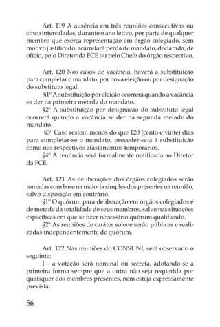 Art. 119 A ausência em três reuniões consecutivas ou
cinco intercaladas, durante o ano letivo, por parte de qualquer
membro que exerça representação em órgão colegiado, sem
motivo justiﬁcado, acarretará perda de mandato, declarada, de
ofício, pelo Diretor da FCE ou pelo Chefe do órgão respectivo.

      Art. 120 Nos casos de vacância, haverá a substituição
para completar o mandato, por nova eleição ou por designação
do substituto legal.
      §1º A substituição por eleição ocorrerá quando a vacância
se der na primeira metade do mandato.
      §2º A substituição por designação do substituto legal
ocorrerá quando a vacância se der na segunda metade do
mandato.
       §3º Caso restem menos do que 120 (cento e vinte) dias
para completar-se o mandato, proceder-se-á à substituição
como nos respectivos afastamentos temporários.
      §4º A renúncia será formalmente notiﬁcada ao Diretor
da FCE.

      Art. 121 As deliberações dos órgãos colegiados serão
tomadas com base na maioria simples dos presentes na reunião,
salvo disposição em contrário.
      §1º O quórum para deliberação em órgãos colegiados é
de metade da totalidade de seus membros, salvo nas situações
especíﬁcas em que se ﬁzer necessário quórum qualiﬁcado.
      §2º As reuniões de caráter solene serão públicas e reali-
zadas independentemente de quórum.

      Art. 122 Nas reuniões do CONSUNI, será observado o
seguinte:
      I – a votação será nominal ou secreta, adotando-se a
primeira forma sempre que a outra não seja requerida por
quaisquer dos membros presentes, nem esteja expressamente
prevista;

56
 