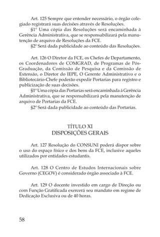 Art. 125 Sempre que entender necessário, o órgão cole-
giado registrará suas decisões através de Resoluções.
     §1º Uma cópia das Resoluções será encaminhada à
Gerência Administrativa, que se responsabilizará pela manu-
tenção de arquivo de Resoluções da FCE.
     §2º Será dada publicidade ao conteúdo das Resoluções.

      Art. 126 O Diretor da FCE, os Chefes de Departamento,
os Coordenadores de COMGRAD, de Programas de Pós-
Graduação, da Comissão de Pesquisa e da Comissão de
Extensão, o Diretor do IEPE, O Gerente Administrativo e o
Bibliotecário-Chefe poderão expedir Portarias para registro e
publicização de suas decisões.
      §1º Uma cópia das Portarias será encaminhada à Gerência
Administrativa, que se responsabilizará pela manutenção de
arquivo de Portarias da FCE.
      §2º Será dada publicidade ao conteúdo das Portarias.



                        TÍTULO XI
                DISPOSIÇÕES GERAIS

      Art. 127 Resolução do CONSUNI poderá dispor sobre
o uso do espaço físico e dos bens da FCE, inclusive aqueles
utilizados por entidades estudantis.

     Art. 128 O Centro de Estudos Internacionais sobre
Governo (CEGOV) é considerado órgão associado à FCE.

     Art. 129 O docente investido em cargo de Direção ou
com Função Gratiﬁcada exercerá seu mandato em regime de
Dedicação Exclusiva ou de 40 horas.




58
 